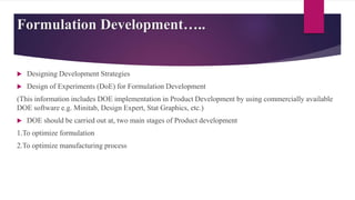 Formulation Development…..
 Designing Development Strategies
 Design of Experiments (DoE) for Formulation Development
(This information includes DOE implementation in Product Development by using commercially available
DOE software e.g. Minitab, Design Expert, Stat Graphics, etc.)
 DOE should be carried out at, two main stages of Product development
1.To optimize formulation
2.To optimize manufacturing process
 