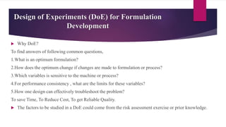 Design of Experiments (DoE) for Formulation
Development
 Why DoE?
To find answers of following common questions,
1.What is an optimum formulation?
2.How does the optimum change if changes are made to formulation or process?
3.Which variables is sensitive to the machine or process?
4.For performance consistency , what are the limits for these variables?
5.How one design can effectively troubleshoot the problem?
To save Time, To Reduce Cost, To get Reliable Quality.
 The factors to be studied in a DoE could come from the risk assessment exercise or prior knowledge.
 