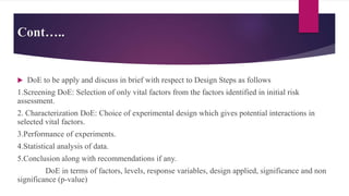 Cont…..
 DoE to be apply and discuss in brief with respect to Design Steps as follows
1.Screening DoE: Selection of only vital factors from the factors identified in initial risk
assessment.
2. Characterization DoE: Choice of experimental design which gives potential interactions in
selected vital factors.
3.Performance of experiments.
4.Statistical analysis of data.
5.Conclusion along with recommendations if any.
DoE in terms of factors, levels, response variables, design applied, significance and non
significance (p-value)
 