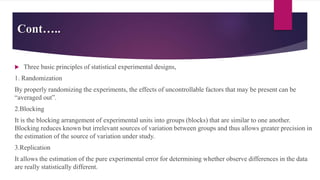 Cont…..
 Three basic principles of statistical experimental designs,
1. Randomization
By properly randomizing the experiments, the effects of uncontrollable factors that may be present can be
“averaged out”.
2.Blocking
It is the blocking arrangement of experimental units into groups (blocks) that are similar to one another.
Blocking reduces known but irrelevant sources of variation between groups and thus allows greater precision in
the estimation of the source of variation under study.
3.Replication
It allows the estimation of the pure experimental error for determining whether observe differences in the data
are really statistically different.
 