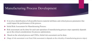Manufacturing Process Development
 It involves identification of all possible known material attributes and critical process parameters that
could impact the performance of the process.
 Initial Risk Assessment for Manufacturing Process:
 Risk assessment can be done for each unit operation of manufacturing process steps separately depends
up on the critical considerations for process optimization.
 Based on the selected process and CMAs, Initial risk assessment can be done.
 (Stage of risk assessment is not fixed. Risk assessment is depends on the criticality of manufacturing process steps.)
 
