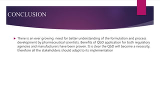 CONCLUSION
 There is an ever growing need for better understanding of the formulation and process
development by pharmaceutical scientists. Benefits of QbD application for both regulatory
agencies and manufacturers have been proven. It is clear the QbD will become a necessity,
therefore all the stakeholders should adapt to its implementation
 
