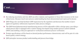 Cont…..
 By reducing uncertainty and risk, QbD can allow industry and regulators to focus their resources in the most
critical areas. Because much more process understanding has been demonstrated and expressed in dossier.
 QbD filings also can help facilitate GMP inspections by the regulators and decrease the number of post-
approval regulatory submissions required to make process changes.
 The QbD-based pharmaceutical manufacturing process will be adjustable within a design space, providing a
robust process that is managed with a control strategy developed using modern process control methods
(DOE) and enabling a lifecycle approach to verification/continuous process verification.
 Product specifications will be based on desired product performance characteristics and will be part of a risk-
based quality control strategy.
 QbD principles increase product understanding and process knowledge.
 