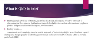 What is QbD in brief
 Pharmaceutical QbD is a systematic, scientific, risk-based, holistic and proactive approach to
pharmaceutical development that begins with predefined objectives and development and emphases
product and processes understanding and process control.
 In other words ….
A systematic and knowledge based scientific approach of maintaining CQAs by well defined control
strategy and design space by establishing combination and interaction of CMAs and CPPs to provide
predefined QTPP.
 