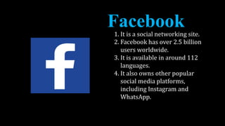 1. It is a social networking site.
2. Facebook has over 2.5 billion
users worldwide.
3. It is available in around 112
languages.
4. It also owns other popular
social media platforms,
including Instagram and
WhatsApp.
 