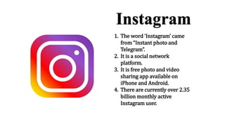 1. The word ‘Instagram’ came
from “Instant photo and
Telegram”.
2. It is a social network
platform.
3. It is free photo and video
sharing app available on
iPhone and Android.
4. There are currently over 2.35
billion monthly active
Instagram user.
 