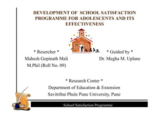 DEVELOPMENT OF SCHOOL SATISFACTION
PROGRAMME FOR ADOLESCENTS AND ITS
EFFECTIVENESS
* Resercher *
Mahesh Gopinath Mali
* Guided by *
Dr. Megha M. Uplane
Foundations of Agricultural and Extension EducationFoundations of Agricultural and Extension EducationSchool Satisfaction Programme
Mahesh Gopinath Mali
M.Phil (Roll No. 09)
Dr. Megha M. Uplane
* Research Center *
Department of Education & Extension
Savitribai Phule Pune University, Pune
 