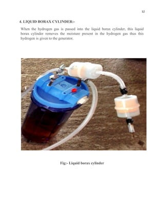 12
4. LIQUID BORAX CYLINDER:-
When the hydrogen gas is passed into the liquid borax cylinder, this liquid
borax cylinder removes the moisture present in the hydrogen gas thus this
hydrogen is given to the generator.
Fig:- Liquid borax cylinder
 