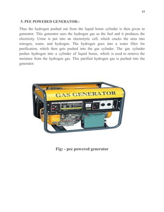 13
5. PEE POWERED GENERATOR:-
Thus the hydrogen pushed out from the liquid borax cylinder is then given to
generator. This generator uses the hydrogen gas as the fuel and it produces the
electricity. Urine is put into an electrolytic cell, which cracks the urea into
nitrogen, water, and hydrogen. The hydrogen goes into a water filter for
purification, which then gets pushed into the gas cylinder. The gas cylinder
pushes hydrogen into a cylinder of liquid borax, which is used to remove the
moisture from the hydrogen gas. This purified hydrogen gas is pushed into the
generator.
Fig: - pee powered generator
 
