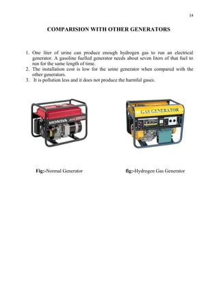14
COMPARISION WITH OTHER GENERATORS
1. One liter of urine can produce enough hydrogen gas to run an electrical
generator. A gasoline fuelled generator needs about seven liters of that fuel to
run for the same length of time.
2. The installation cost is low for the urine generator when compared with the
other generators.
3. It is pollution less and it does not produce the harmful gases.
Fig:-Normal Generator fig:-Hydrogen Gas Generator
 