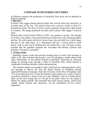 15
COMPARE WITH OTHER COUNTRIES
In different countries the production of electricity from urine can be obtained in
different methods:
1. BRAZIL:-
In Brazil Afro reggae placed special urinals that convert urine into electricity in
crowded areas of the city. The special urinal uses a process similar to that of a
hydroelectric plant. The flow of urine is used to generate energy that is then stored
in a battery. The energy produced was then used to power Afro reggae’s Carnival
truck.
Ricardo John, Chief Creative Officer of JWT, was quoted as saying, “We thought
we’d turn a sore subject, which generated much controversy, into something lighter
and fun. We will reward with lots of music those who can hold it in a little longer
and pee in the right place. It is educational and has a strong built-in social
nature.”And in case you’re thinking this all sounds like a one -off type of idea,
consider that the guardian reported last November that British scientists had
declared, “Pee power is possible.”
2. ENGLAND:-
Spending a penny could soon provide enough power to send a text message or
make a call, after scientists discovered a way of recharging a mobile phone with
urine. Researchers at the Bristol Robotics Laboratory harnessed an electrical
charge by passing urine through a stack of microbial cells, which reacted to
compounds including chloride, sodium and potassium.
The resultant charge was enough to make a brief call on a Samsung phone send a
text message or browse the web, the Royal Society of Chemistry journal
reported.Dr Ioannis Ieropoulos, from the University of the West of England, said:
“It’s an exciting discovery.“Using the ultimate waste product as a source of power
to produce electricity is about as eco as it gets.“Making a call on a mobile phone
takes up the most energy but we will get to the place where we can charge a
battery for longer periods.”The microbial fuel cells convert energy, which turns
organic matter directly into electricity, via the metabolism of live micro-
organisms.
 