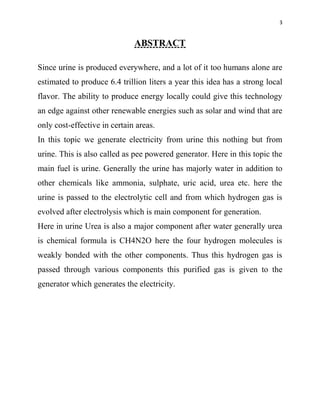 3
ABSTRACT
Since urine is produced everywhere, and a lot of it too humans alone are
estimated to produce 6.4 trillion liters a year this idea has a strong local
flavor. The ability to produce energy locally could give this technology
an edge against other renewable energies such as solar and wind that are
only cost-effective in certain areas.
In this topic we generate electricity from urine this nothing but from
urine. This is also called as pee powered generator. Here in this topic the
main fuel is urine. Generally the urine has majorly water in addition to
other chemicals like ammonia, sulphate, uric acid, urea etc. here the
urine is passed to the electrolytic cell and from which hydrogen gas is
evolved after electrolysis which is main component for generation.
Here in urine Urea is also a major component after water generally urea
is chemical formula is CH4N2O here the four hydrogen molecules is
weakly bonded with the other components. Thus this hydrogen gas is
passed through various components this purified gas is given to the
generator which generates the electricity.
 
