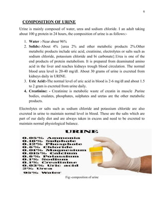 6
COMPOSITION OF URINE
Urine is mainly composed of water, urea and sodium chloride. I an adult taking
about 100 g protein in 24 hours, the composition of urine is as follows:-
1. Water :-Near about 96%
2. Solids:-About 4% {urea 2% and other metabolic products 2%.Other
metabolic products include uric acid, creatinine, electrolytes or salts such as
sodium chloride, potassium chloride and bi carbonate}.Urea is one of the
end products of protein metabolism. It is prepared from deaminated amino
acid in the liver and reaches kidneys trough blood circulation. The normal
blood urea level is 20-40 mg/dl. About 30 grams of urine is excreted from
kidneys daily in URINE.
3. Uric Acid:-The normal level of uric acid in blood is 2-6 mg/dl and about 1.5
to 2 gram is excreted from urine daily.
4. Creatinine: - Creatinine is metabolic waste of creatin in muscle .Purine
bodies, oxalates, phosphates, sulphates and uretas are the other metabolic
products.
Electrolytes or salts such as sodium chloride and potassium chloride are also
excreted in urine to maintain normal level in blood. These are the salts which are
part of our daily diet and are always taken in excess and need to be excreted to
maintain normal physiological balance.
Fig:-composition of urine
 