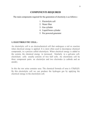 9
COMPONENTS REQUIRED
The main components required for the generation of electricity is as follows:-
1. Electrolytic cell
2. Water filter
3. Gas cylinder
4. Liquid borax cylinder
5. Pee powered generator
1. ELECTROLYTIC CELL:-
An electrolytic cell is an electrochemical cell that undergoes a red ox reaction
when electrical energy is applied. It is most often used to decompose chemical
compounds, in a process called electrolysis. When electrical energy is added to
the system, the chemical energy in increased. Similarly to a galvanic cell,
electrolytic cells usually consists of two half cells. An electrolytic cell ha
three component parts: an electrolyte and two electrodes (a cathode and an
anode).
In this the raw urine contains urea. The chemical formula of urea is CH4N2O.
By this electrolytic cell we can produce the hydrogen gas by applying the
electrical energy to the electrolytic cell.
 