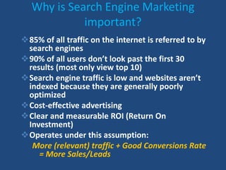 Why is Search Engine Marketing
important?
85% of all traffic on the internet is referred to by
search engines
90% of all users don’t look past the first 30
results (most only view top 10)
Search engine traffic is low and websites aren’t
indexed because they are generally poorly
optimized
Cost-effective advertising
Clear and measurable ROI (Return On
Investment)
Operates under this assumption:
More (relevant) traffic + Good Conversions Rate
= More Sales/Leads
 