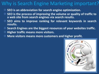 Why is Search Engine Marketing important?
 SEO is an abbreviation for search engine optimization.
 SEO is the process of improving the volume or quality of traffic to
a web site from search engines via search results.
 SEO aims to improve ranking for relevant keywords in search
results.
 Search Engines are the biggest resources of your websites traffic.
 Higher traffic means more visitors.
 More visitors means more customers and higher profit.
 