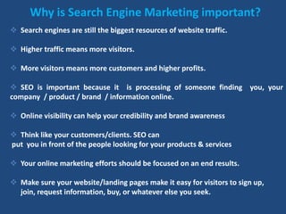 Why is Search Engine Marketing important?
 Search engines are still the biggest resources of website traffic.
 Higher traffic means more visitors.
 More visitors means more customers and higher profits.
 SEO is important because it is processing of someone finding you, your
company / product / brand / information online.
 Online visibility can help your credibility and brand awareness
 Think like your customers/clients. SEO can
put you in front of the people looking for your products & services
 Your online marketing efforts should be focused on an end results.
 Make sure your website/landing pages make it easy for visitors to sign up,
join, request information, buy, or whatever else you seek.
 