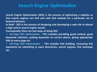 Search Engine Optimization
Search Engine Optimization (SEO) is the process of optimizing a website so
that search engines can find and rank that website for a particular set of
keyword phrases.
In Brief - SEO is the process of designing and developing a web site to attend
a high rank in search engine results.
Conceptually, there are two ways of doing SEO
 On-Page SEO Optimization - This includes providing good content, good
keywords selection, putting keywords on correct places, giving appropriate
title to every page etc.
 Off-Page SEO Optimization - This includes link building, increasing link
popularity by submitting in open directories, search engines, link exchange
etc.
 