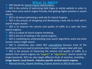 What Is SEO?
 SEO Stands for Search Engine Optimization.
 SEO is the activity of optimizing Web Pages or whole website in order to
make them more search engine friendly, that getting higher position in search
results.
 SEO is all about optimizing a web site for Search Engines.
 SEO is the process of designing and developing a web site to rank well in
search engine results.
 SEO is to improve the volume and quality of traffic to a web site from
search engines.
 SEO is a subset of search engine marketing.
 SEO is the art of ranking in the search engines.
 SEO is marketing by understanding how search algorithms work and what
human visitors might search.
 SEO is sometimes also called SEO copyrighting because most of the
techniques that are used to promote sites in search engines deal with text.
 SEO is the process of improving the volume and quality of traffic to a
website from search engines via “organic” or “algorithmic” search results for
target keywords. SEO can also target different kinds of searches, including : -
Image Search, Local Search , Industry-specific vertical search engines
 Natural Search, Organic Ranking, Organic Search or SEO all are same.
 