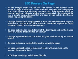 SEO Process On Page
 All the changes made on the files and servers of the website come
under on page optimization. Some common examples are changing the
title tag of the website, changing the meta tags of the website, rewriting
content, applying redirects, adding some commands in the robots.txt file
etc. In simple words, changes that one does on the website itself come
under on page optimization.
 On-page optimization (on-page SEO) is what can be done on the pages of
a website to maximize its performance in the search engines for target
keywords related to the on-page content.
 On-page optimization stands for all of the techniques and methods used
on your website that is hosted on a server.
 On-page optimization has an effect on your website listing in natural
results .
 On-page factors are controlled by coding on website pages
• on-page optimization is a technique of seo in which we done on the
pages of the website itself.
• In On Page seo design website seo friendly.
 