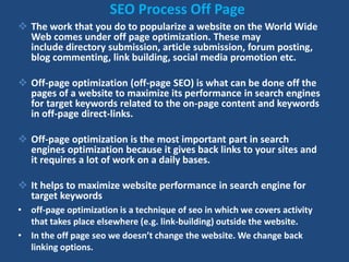 SEO Process Off Page
 The work that you do to popularize a website on the World Wide
Web comes under off page optimization. These may
include directory submission, article submission, forum posting,
blog commenting, link building, social media promotion etc.
 Off-page optimization (off-page SEO) is what can be done off the
pages of a website to maximize its performance in search engines
for target keywords related to the on-page content and keywords
in off-page direct-links.
 Off-page optimization is the most important part in search
engines optimization because it gives back links to your sites and
it requires a lot of work on a daily bases.
 It helps to maximize website performance in search engine for
target keywords
• off-page optimization is a technique of seo in which we covers activity
that takes place elsewhere (e.g. link-building) outside the website.
• In the off page seo we doesn’t change the website. We change back
linking options.
 