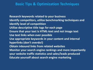 Basic Tips & Optimization Techniques
Research keywords related to your business
Identify competitors, utilize benchmarking techniques and
identify level of competition
Utilize descriptive title tags for each page
Ensure that your text is HTML-text and not image text
Use text links when ever possible
Use appropriate keywords in your content and internal
hyperlinks (don’t overdo!)
Obtain inbound links from related websites
Monitor your search engine rankings and more importantly
your website traffic statistics and sales/leads produced
Educate yourself about search engine marketing
 