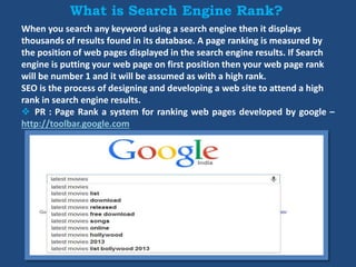 What is Search Engine Rank?
When you search any keyword using a search engine then it displays
thousands of results found in its database. A page ranking is measured by
the position of web pages displayed in the search engine results. If Search
engine is putting your web page on first position then your web page rank
will be number 1 and it will be assumed as with a high rank.
SEO is the process of designing and developing a web site to attend a high
rank in search engine results.
 PR : Page Rank a system for ranking web pages developed by google –
http://toolbar.google.com
 