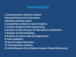 Technical SEO
1.Comprehensive Website Analysis
2.Keyword Research and Analysis.
3.Baseline Ranking report.
4.Competitive analysis in Search Engines.
5.Content Analysis & SEO Copywriting.
6.Analysis of URL structure & information architecture.
7.Analysis of internal linking.
8.Analysis of source code and page layout.
9.Code validation.
10.Search Engine Saturation.
11.Link Popularity Analysis.
12.Link Relevancy & Co-Citation Analysis (Topical Relevancy).
 