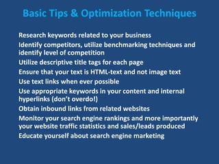Basic Tips & Optimization Techniques
Research keywords related to your business
Identify competitors, utilize benchmarking techniques and
identify level of competition
Utilize descriptive title tags for each page
Ensure that your text is HTML-text and not image text
Use text links when ever possible
Use appropriate keywords in your content and internal
hyperlinks (don’t overdo!)
Obtain inbound links from related websites
Monitor your search engine rankings and more importantly
your website traffic statistics and sales/leads produced
Educate yourself about search engine marketing
 