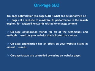 On-Page SEO
On-page optimization (on-page SEO) is what can be performed on
 pages of a website to maximize its performance in the search
engines for targeted keywords related to on-page content
 On-page optimization stands for all of the techniques and
methods used on your website that is hosted on a server
 On-page optimization has an effect on your website listing in
natural results.
 On-page factors are controlled by coding on website pages
 