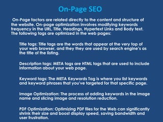 On-Page SEO
On-Page factors are related directly to the content and structure of
the website. On-page optimization involves modifying keywords
frequency in the URL, Title, Headings, Hypertext Links and Body text.
The following tags are optimized in the web pages:
Title tags: Title tags are the words that appear at the very top of
your web browser, and they they are used by search engine’s as
the title of the listing.
Description tags: META tags are HTML tags that are used to include
information about your web page.
Keyword tags: The META Keywords Tag is where you list keywords
and keyword phrases that you've targeted for that specific page.
Image Optimization: The process of adding keywords in the image
name and slicing image and resolution reduction.
PDF Optimization: Optimizing PDF files for the Web can significantly
shrink their size and boost display speed, saving bandwidth and
user frustration.
 