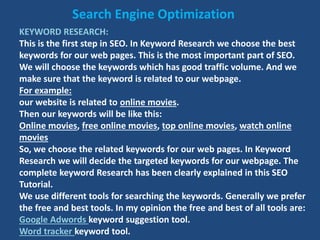 KEYWORD RESEARCH:
This is the first step in SEO. In Keyword Research we choose the best
keywords for our web pages. This is the most important part of SEO.
We will choose the keywords which has good traffic volume. And we
make sure that the keyword is related to our webpage.
For example:
our website is related to online movies.
Then our keywords will be like this:
Online movies, free online movies, top online movies, watch online
movies
So, we choose the related keywords for our web pages. In Keyword
Research we will decide the targeted keywords for our webpage. The
complete keyword Research has been clearly explained in this SEO
Tutorial.
We use different tools for searching the keywords. Generally we prefer
the free and best tools. In my opinion the free and best of all tools are:
Google Adwords keyword suggestion tool.
Word tracker keyword tool.
Search Engine Optimization
 