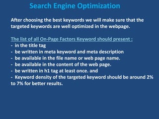 After choosing the best keywords we will make sure that the
targeted keywords are well optimized in the webpage.
The list of all On-Page Factors Keyword should present :
- in the title tag
- be written in meta keyword and meta description
- be available in the file name or web page name.
- be available in the content of the web page.
- be written in h1 tag at least once. and
- Keyword density of the targeted keyword should be around 2%
to 7% for better results.
Search Engine Optimization
 
