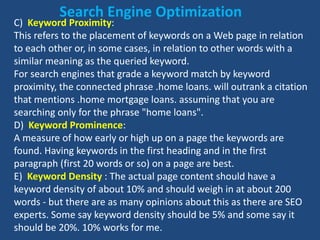C) Keyword Proximity:
This refers to the placement of keywords on a Web page in relation
to each other or, in some cases, in relation to other words with a
similar meaning as the queried keyword.
For search engines that grade a keyword match by keyword
proximity, the connected phrase .home loans. will outrank a citation
that mentions .home mortgage loans. assuming that you are
searching only for the phrase "home loans".
D) Keyword Prominence:
A measure of how early or high up on a page the keywords are
found. Having keywords in the first heading and in the first
paragraph (first 20 words or so) on a page are best.
E) Keyword Density : The actual page content should have a
keyword density of about 10% and should weigh in at about 200
words - but there are as many opinions about this as there are SEO
experts. Some say keyword density should be 5% and some say it
should be 20%. 10% works for me.
Search Engine Optimization
 