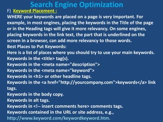F) Keyword Placement :
WHERE your keywords are placed on a page is very important. For
example, in most engines, placing the keywords in the Title of the page
or in the Heading tags will give it more relevancy. On some engines,
placing keywords in the link text, the part that is underlined on the
screen in a browser, can add more relevancy to those words.
Best Places to Put Keywords:
Here is a list of places where you should try to use your main keywords.
Keywords in the <title> tag(s).
Keywords in the <meta name="description">
Keywords in the <meta name="keyword">
Keywords in <h1> or other headline tags.
Keywords in the <a href="http://yourcompany.com">keywords</a> link
tags.
Keywords in the body copy.
Keywords in alt tags.
Keywords in <!-- insert comments here> comments tags.
Keywords contained in the URL or site address, e.g.,
http://www.keyword.com/keywordkeyword.htm.
Search Engine Optimization
 