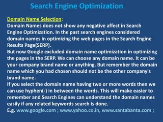 Domain Name Selection:
Domain Names does not show any negative affect in Search
Engine Optimization. In the past search engines considered
domain names in optimizing the web pages in the Search Engine
Results Page(SERP).
But now Google excluded domain name optimization in optimizing
the pages in the SERP. We can choose any domain name. It can be
your company brand name or anything. But remember the domain
name which you had chosen should not be the other company's
brand name.
If you select the domain name having two or more words then we
can use hyphen(-) in between the words. This will make easier to
remember and Search Engines can understand the domain names
easily if any related keywords search is done.
E.g. www.google.com ; www.yahoo.co.in, www.santabanta.com ;
Search Engine Optimization
 