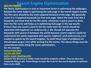 SEO FILE NAMES
File Name Optimization in also an important factor in optimizing the webpages.
Related file name helps in optimizing the web page in the search engine results.
The file name should be the main targeted keyword of the page. We generally
select 3 or 4 targeted keywords for that web page. Select the main from the 4
keywords and keep that for the file name. whenever a query search is done
then the file name will helps us in optimizing that page in the top results.
If more than one word is used in the file name then the words should be
separated with hyphen(-) or underscore(_). We should not separate the
keywords with spaces in between the words because search engines could not
understand the words separated with spaces. hyphen(-) and underscore(_) are
treated as spaces by the search engines. To avoid those type of problems we
should takes proper care while writing the file names. The above things must be
remembered while doing file name optimization.
See this example:
luxury-hotels.html
cars-for-sale.html
online_travel_bookings.html
Similarly The directory or folder name should be properly written. They are also very
important thing in seo. These things increase the trust for the search engines to optimize
them in the SERP.
Search Engine Optimization
 