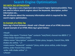 SEO META TAG OPTIMIZATION
Meta Tags plays a very important role in Search Engine Optimization(SEO). They
are used to inform search engines about the keywords, description, author
information etc..
We will discuss about the necessary information which is required for the
search engine optimization.
An Example of a Meta Tag
Meta tag is found between <Head> and </Head> areas of an HTML document.
A good example of an HTML Meta tag is given below:-
<Head>
<Meta http-equiv="Content-Type" content="text/html; charset=iso-8859-1" />
<Title>Order food Online</title>
<Meta name="description" content="Order pizza, burgers, French fries, Milk
shakes etc online. " />
<meta name="keywords" content="pizza, order pizza online, order burger
online, order French fries online,
order milk shake online" />
</head>
Search Engine Optimization
 