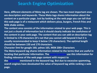 Here, different elements of Meta tag are shown. The two most important ones
are description and keywords. These Meta tags shares information about the
content on a particular page. Just by looking at the web page you can tell that
this web page is of a restaurant which delivers pizza, burgers, French fries and
Milk shake online.
The content area consists of the information related to your web page. This is
not just a chunk of information but it should clearly indicate the usefulness of
the content in your web page. The content that you can add on description tag
is limited to 170 characters (it’s not that you cannot add beyond it but it is
usually recommended to keep it below 170 characters). The optimal length
should be between 150 and 170 characters.
Character limt for google 160, yahoo 165, MSN 200+ Characters
The Meta keyword tag shares information related to the terms that are useful in
locating that particular information. The search engines use this information for
finding relevance of the web page content with respect to
the keywords mentioned in the keyword tag. But due to excessive spamming,
search engines have devaluated the value of keyword tag while ranking a web
page.
Search Engine Optimization
 