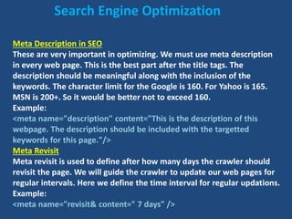 Meta Description in SEO
These are very important in optimizing. We must use meta description
in every web page. This is the best part after the title tags. The
description should be meaningful along with the inclusion of the
keywords. The character limit for the Google is 160. For Yahoo is 165.
MSN is 200+. So it would be better not to exceed 160.
Example:
<meta name="description" content="This is the description of this
webpage. The description should be included with the targetted
keywords for this page."/>
Meta Revisit
Meta revisit is used to define after how many days the crawler should
revisit the page. We will guide the crawler to update our web pages for
regular intervals. Here we define the time interval for regular updations.
Example:
<meta name="revisit& content=" 7 days" />
Search Engine Optimization
 
