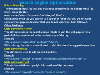 Robots Meta Tag:
The important Meta Tag that you may need sometime is the Robots Meta Tag
which looks like this:
meta name="robots" content="noindex,nofollow">
Using above meta tag you can tell to a spider or robot that you do not want
some of your pages indexed or that you do not want your links followed.
Other Attributes
Meta name revisit-after
This attribute guides the search engine robots to visit the web page after a
period of days mentioned in the content area of the tag.
Example
<Meta name="revisit-after" content="7 days">
With this tag, the robots are indicated to visit the site after a gap of seven days.
Meta name contact
This attribute is used to add an email address.
Example
<Meta name="contact" content="emailaddress@domainname.com" />
Meta name copyright
This attribute defines copyright information of the document.
Example
<Meta name="copyright" content="name of owner“>
Search Engine Optimization
 