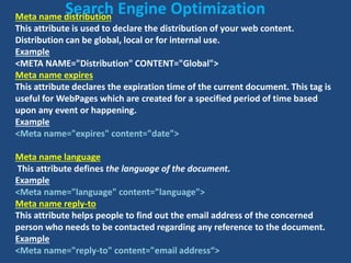 Meta name distribution
This attribute is used to declare the distribution of your web content.
Distribution can be global, local or for internal use.
Example
<META NAME="Distribution" CONTENT="Global">
Meta name expires
This attribute declares the expiration time of the current document. This tag is
useful for WebPages which are created for a specified period of time based
upon any event or happening.
Example
<Meta name="expires" content="date">
Meta name language
This attribute defines the language of the document.
Example
<Meta name="language" content="language">
Meta name reply-to
This attribute helps people to find out the email address of the concerned
person who needs to be contacted regarding any reference to the document.
Example
<Meta name="reply-to" content="email address“>
Search Engine Optimization
 