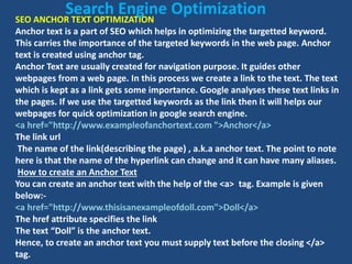 SEO ANCHOR TEXT OPTIMIZATION
Anchor text is a part of SEO which helps in optimizing the targetted keyword.
This carries the importance of the targeted keywords in the web page. Anchor
text is created using anchor tag.
Anchor Text are usually created for navigation purpose. It guides other
webpages from a web page. In this process we create a link to the text. The text
which is kept as a link gets some importance. Google analyses these text links in
the pages. If we use the targetted keywords as the link then it will helps our
webpages for quick optimization in google search engine.
<a href="http://www.exampleofanchortext.com ">Anchor</a>
The link url
The name of the link(describing the page) , a.k.a anchor text. The point to note
here is that the name of the hyperlink can change and it can have many aliases.
How to create an Anchor Text
You can create an anchor text with the help of the <a> tag. Example is given
below:-
<a href="http://www.thisisanexampleofdoll.com">Doll</a>
The href attribute specifies the link
The text “Doll” is the anchor text.
Hence, to create an anchor text you must supply text before the closing </a>
tag.
Search Engine Optimization
 