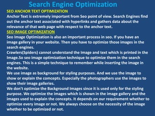 SEO ANCHOR TEXT OPTIMIZATION
Anchor Text is extremely important from Seo point of view. Search Engines find
out the anchor text associated with hyperlinks and gathers data about the
relevance of that web page with respect to the anchor text.
SEO IMAGE OPTIMIZATION
Seo Image Optimization is also an important process in seo. If you have an
image gallery in your website. Then you have to optimize those images in the
search engines.
Crawlers(Spiders) cannot understand the Image and text which is printed in the
Image.So seo image optimization technique to optimize them in the search
engines. This is a simple technique to remember while inserting the image in
the website.
We use image as background for styling purposes. And we use the image to
show or explain the comcepts. Especially the photographers use the images to
show their image galleries.
We don't optimize the Background Images since it is used only for the styling
purpose. We optimize the images which is shown in the image gallery and the
images used to explain the concepts. It depends on our requirement whether to
optimize every image or not. We always choose on the necessity of the image
whether to be optimized or not.
Search Engine Optimization
 