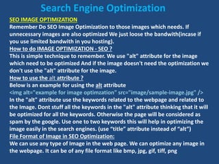 SEO IMAGE OPTIMIZATION
Remember Do SEO Image Optimization to those images which needs. If
unnecessary images are also optimized We just loose the bandwith(incase if
you use limited bandwith in you hosting).
How to do IMAGE OPTIMIZATION - SEO ?
This is simple technique to remember. We use "alt" attribute for the image
which need to be optimized And if the image doesn't need the optimization we
don't use the "alt" attribute for the image.
How to use the alt attribute ?
Below is an example for using the alt attribute
<img alt="example for image optimzation" src="image/sample-image.jpg" />
In the "alt" attribute use the keywords related to the webpage and related to
the Image. Dont stuff all the keywords in the "alt" attribute thinking that it will
be optimized for all the keywords. Otherwise the page will be considered as
spam by the google. Use one to two keywords this will help in optimizing the
image easily in the search engines. (use “title” attribute instead of “alt”)
File Format of Image in SEO Optimization:
We can use any type of Image in the web page. We can optimize any image in
the webpage. It can be of any file format like bmp, jpg, gif, tiff, png
Search Engine Optimization
 