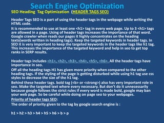 SEO Heading Tag Optimization (HEADER TAGS SEO)
Header Tags SEO is a part of using the header tags in the webpage while writing the
HTML code.
It is recommended to use at least one <h1> tag in every web page. Up to 3 <h1> tags
are allowed in a page. Using of header tags increases the importance of that word.
Google crawler when reads our pages it highly concentrates on the heading
texts(words written in heading tags). Keep the targeted keywords in header tags. In
SEO it is very important to keep the targeted keywords in the header tags like h1 tag.
This increases the importance of the targeted keyword and help in seo to get top
ranks in SERP results.
Header tags includes <h1>, <h2>, <h3>, <h4>, <h5>, <h6>. All the header tags have
importance in seo.
Off all the heading tags H1 has given more priority when compared to the other
heading tags. If the styling of the page is getting disturbed while using h1 tag use css
styles to decrease the size of the h1 tag.
Behind these header tags. bold tag (<b> or <strong>) also has very important role in
seo. Make the targeted text where every necessary. But don’t do it unnecessarily
because google follows the strict rules if every word is made bold, google may ban
your web page. So be careful while doing on page seo to your webpages.
Priority of header tags SEO:
The order of priority given to the tag by google search engine is :
h1 > h2 > h3 > h4 > h5 > h6 > b > p
Search Engine Optimization
 