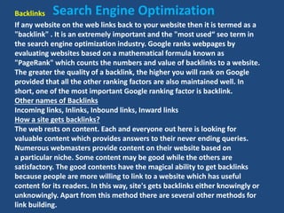Backlinks
If any website on the web links back to your website then it is termed as a
"backlink" . It is an extremely important and the "most used“ seo term in
the search engine optimization industry. Google ranks webpages by
evaluating websites based on a mathematical formula known as
"PageRank" which counts the numbers and value of backlinks to a website.
The greater the quality of a backlink, the higher you will rank on Google
provided that all the other ranking factors are also maintained well. In
short, one of the most important Google ranking factor is backlink.
Other names of Backlinks
Incoming links, Inlinks, Inbound links, Inward links
How a site gets backlinks?
The web rests on content. Each and everyone out here is looking for
valuable content which provides answers to their never ending queries.
Numerous webmasters provide content on their website based on
a particular niche. Some content may be good while the others are
satisfactory. The good contents have the magical ability to get backlinks
because people are more willing to link to a website which has useful
content for its readers. In this way, site's gets backlinks either knowingly or
unknowingly. Apart from this method there are several other methods for
link building.
Search Engine Optimization
 