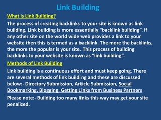 Link Building
What is Link Building?
The process of creating backlinks to your site is known as link
building. Link building is more essentially “backlink building”. If
any other site on the world wide web provides a link to your
website then this is termed as a backlink. The more the backlinks,
the more the popular is your site. This process of building
backlinks to your website is known as “link building”.
Methods of Link Building
Link building is a continuous effort and must keep going. There
are several methods of link building and these are discussed
below:- Directory Submission, Article Submission, Social
Bookmarking, Blogging, Getting Links from Business Partners
Please note:- Building too many links this way may get your site
penalized.
 