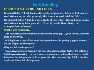 Link Building
INBOUND & OUTBOUND LINKS
Inbound links : A Link from a site outside of your site. Inbound links means
send visitors to your site, generally this is seen as good think for SEO.
Outbound Links : A link to a site outside of your site. Outbound links means
send visitors away from your site. Generally avoid those things. For
example( link exchange).
What is Link Popularity?
Link Popularity refers to the number of links pointing TO your site FROM other
sites on the Web.
Building links is one of the most important factors in getting top placements
on the major search engines
Why are links so important?
Now a days, inbound links are the one of most important factors for getting a
high keyword ranking, the most search engines are ranking their search result
based on the link popularity from your site. Not the quantity of links, but the
quality of those links is important.
 