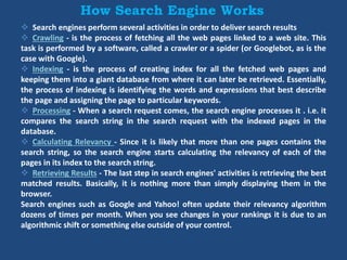 How Search Engine Works
 Search engines perform several activities in order to deliver search results
 Crawling - is the process of fetching all the web pages linked to a web site. This
task is performed by a software, called a crawler or a spider (or Googlebot, as is the
case with Google).
 Indexing - is the process of creating index for all the fetched web pages and
keeping them into a giant database from where it can later be retrieved. Essentially,
the process of indexing is identifying the words and expressions that best describe
the page and assigning the page to particular keywords.
 Processing - When a search request comes, the search engine processes it . i.e. it
compares the search string in the search request with the indexed pages in the
database.
 Calculating Relevancy - Since it is likely that more than one pages contains the
search string, so the search engine starts calculating the relevancy of each of the
pages in its index to the search string.
 Retrieving Results - The last step in search engines' activities is retrieving the best
matched results. Basically, it is nothing more than simply displaying them in the
browser.
Search engines such as Google and Yahoo! often update their relevancy algorithm
dozens of times per month. When you see changes in your rankings it is due to an
algorithmic shift or something else outside of your control.
 